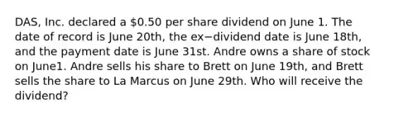 DAS, Inc. declared a 0.50 per share dividend on June 1. The date of record is June 20th, the ex−dividend date is June 18th, and the payment date is June 31st. Andre owns a share of stock on June1. Andre sells his share to Brett on June 19th, and Brett sells the share to La Marcus on June 29th. Who will receive the dividend?