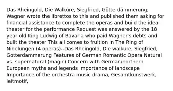 Das Rheingold, Die Walküre, Siegfried, Götterdämmerung; Wagner wrote the librettos to this and published them asking for financial assistance to complete the operas and build the ideal theater for the performance Request was answered by the 18 year old King Ludwig of Bavaria who paid Wagner's debts and built the theater This all comes to fruition in The Ring of Nibelungen (4 operas)--Das Rheingold, Die walkure, Siegfried, Gotterdammerung Features of German Romantic Opera Natural vs. supernatural (magic) Concern with German/northern European myths and legends Importance of landscape Importance of the orchestra music drama, Gesamtkunstwerk, leitmotif,