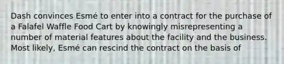 Dash convinces Esmé to enter into a contract for the purchase of a Falafel Waffle Food Cart by knowingly misrepresenting a number of material features about the facility and the business. Most likely, Esmé can rescind the contract on the basis of