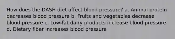 How does the DASH diet affect <a href='https://www.questionai.com/knowledge/kD0HacyPBr-blood-pressure' class='anchor-knowledge'>blood pressure</a>? a. Animal protein decreases blood pressure b. Fruits and vegetables decrease blood pressure c. Low-fat dairy products increase blood pressure d. Dietary fiber increases blood pressure