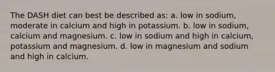 The DASH diet can best be described as: a. low in sodium, moderate in calcium and high in potassium. b. low in sodium, calcium and magnesium. c. low in sodium and high in calcium, potassium and magnesium. d. low in magnesium and sodium and high in calcium.