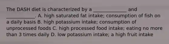 The DASH diet is characterized by a ______________ and ____________. A. high saturated fat intake; consumption of fish on a daily basis B. high potassium intake; consumption of unprocessed foods C. high processed food intake; eating no <a href='https://www.questionai.com/knowledge/keWHlEPx42-more-than' class='anchor-knowledge'>more than</a> 3 times daily D. low potassium intake; a high fruit intake