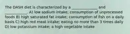 The DASH diet is characterized by a ______________ and ____________. A) low sodium intake; consumption of unprocessed foods B) high saturated fat intake; consumption of fish on a daily basis C) high red meat intake; eating no more than 3 times daily D) low potassium intake; a high vegetable intake