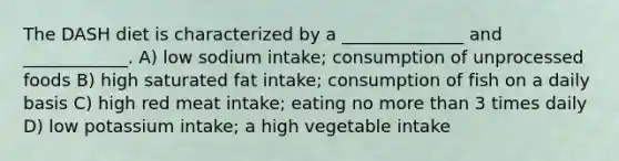 The DASH diet is characterized by a ______________ and ____________. A) low sodium intake; consumption of unprocessed foods B) high saturated fat intake; consumption of fish on a daily basis C) high red meat intake; eating no more than 3 times daily D) low potassium intake; a high vegetable intake