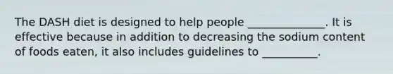 The DASH diet is designed to help people ______________. It is effective because in addition to decreasing the sodium content of foods eaten, it also includes guidelines to __________.