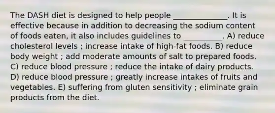 The DASH diet is designed to help people ______________. It is effective because in addition to decreasing the sodium content of foods eaten, it also includes guidelines to __________. A) reduce cholesterol levels ; increase intake of high-fat foods. B) reduce body weight ; add moderate amounts of salt to prepared foods. C) reduce blood pressure ; reduce the intake of dairy products. D) reduce blood pressure ; greatly increase intakes of fruits and vegetables. E) suffering from gluten sensitivity ; eliminate grain products from the diet.