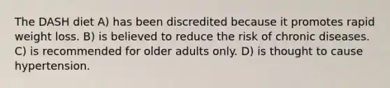 The DASH diet A) has been discredited because it promotes rapid weight loss. B) is believed to reduce the risk of chronic diseases. C) is recommended for older adults only. D) is thought to cause hypertension.