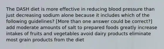 The DASH diet is more effective in reducing blood pressure than just decreasing sodium alone because it includes which of the following guidelines? [More than one answer could be correct?] add moderate amounts of salt to prepared foods greatly increase intakes of fruits and vegetables avoid dairy products eliminate most grain products from the diet