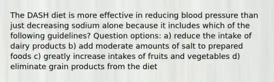 The DASH diet is more effective in reducing blood pressure than just decreasing sodium alone because it includes which of the following guidelines? Question options: a) reduce the intake of dairy products b) add moderate amounts of salt to prepared foods c) greatly increase intakes of fruits and vegetables d) eliminate grain products from the diet