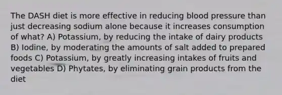 The DASH diet is more effective in reducing blood pressure than just decreasing sodium alone because it increases consumption of what? A) Potassium, by reducing the intake of dairy products B) Iodine, by moderating the amounts of salt added to prepared foods C) Potassium, by greatly increasing intakes of fruits and vegetables D) Phytates, by eliminating grain products from the diet