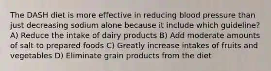 The DASH diet is more effective in reducing blood pressure than just decreasing sodium alone because it include which guideline? A) Reduce the intake of dairy products B) Add moderate amounts of salt to prepared foods C) Greatly increase intakes of fruits and vegetables D) Eliminate grain products from the diet