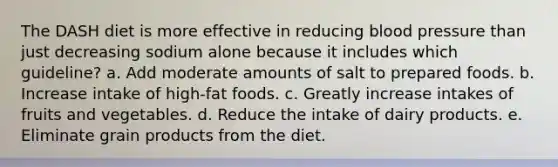 The DASH diet is more effective in reducing <a href='https://www.questionai.com/knowledge/kD0HacyPBr-blood-pressure' class='anchor-knowledge'>blood pressure</a> than just decreasing sodium alone because it includes which guideline? a. Add moderate amounts of salt to prepared foods. b. Increase intake of high-fat foods. c. Greatly increase intakes of fruits and vegetables. d. Reduce the intake of dairy products. e. Eliminate grain products from the diet.