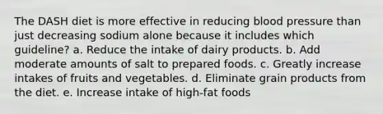 The DASH diet is more effective in reducing blood pressure than just decreasing sodium alone because it includes which guideline? a. Reduce the intake of dairy products. b. Add moderate amounts of salt to prepared foods. c. Greatly increase intakes of fruits and vegetables. d. Eliminate grain products from the diet. e. Increase intake of high-fat foods