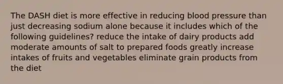 The DASH diet is more effective in reducing <a href='https://www.questionai.com/knowledge/kD0HacyPBr-blood-pressure' class='anchor-knowledge'>blood pressure</a> than just decreasing sodium alone because it includes which of the following guidelines? reduce the intake of dairy products add moderate amounts of salt to prepared foods greatly increase intakes of fruits and vegetables eliminate grain products from the diet