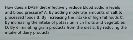 How does a DASH diet effectively reduce blood sodium levels and blood pressure? A. By adding moderate amounts of salt to processed foods B. By increasing the intake of high-fat foods C. By increasing the intake of potassium-rich fruits and vegetables D. By eliminating grain products from the diet E. By reducing the intake of dairy products