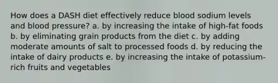 How does a DASH diet effectively reduce blood sodium levels and blood pressure? a. by increasing the intake of high-fat foods b. by eliminating grain products from the diet c. by adding moderate amounts of salt to processed foods d. by reducing the intake of dairy products e. by increasing the intake of potassium-rich fruits and vegetables