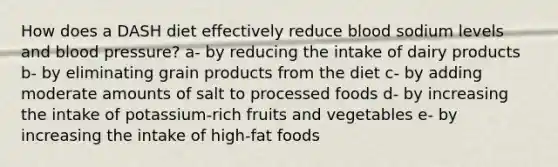 How does a DASH diet effectively reduce blood sodium levels and blood pressure? a- by reducing the intake of dairy products b- by eliminating grain products from the diet c- by adding moderate amounts of salt to processed foods d- by increasing the intake of potassium-rich fruits and vegetables e- by increasing the intake of high-fat foods