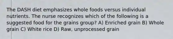 The DASH diet emphasizes whole foods versus individual nutrients. The nurse recognizes which of the following is a suggested food for the grains group? A) Enriched grain B) Whole grain C) White rice D) Raw, unprocessed grain