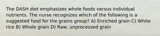 The DASH diet emphasizes whole foods versus individual nutrients. The nurse recognizes which of the following is a suggested food for the grains group? A) Enriched grain C) White rice B) Whole grain D) Raw, unprocessed grain