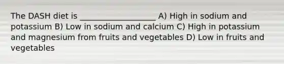 The DASH diet is ___________________ A) High in sodium and potassium B) Low in sodium and calcium C) High in potassium and magnesium from fruits and vegetables D) Low in fruits and vegetables