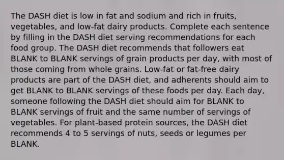 The DASH diet is low in fat and sodium and rich in fruits, vegetables, and low-fat dairy products. Complete each sentence by filling in the DASH diet serving recommendations for each food group. The DASH diet recommends that followers eat BLANK to BLANK servings of grain products per day, with most of those coming from whole grains. Low-fat or fat-free dairy products are part of the DASH diet, and adherents should aim to get BLANK to BLANK servings of these foods per day. Each day, someone following the DASH diet should aim for BLANK to BLANK servings of fruit and the same number of servings of vegetables. For plant-based protein sources, the DASH diet recommends 4 to 5 servings of nuts, seeds or legumes per BLANK.