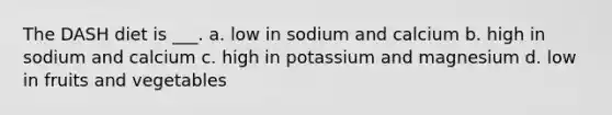The DASH diet is ___. a. low in sodium and calcium b. high in sodium and calcium c. high in potassium and magnesium d. low in fruits and vegetables