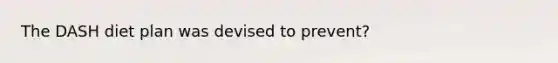 The DASH diet plan was devised to prevent?