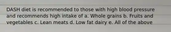 DASH diet is recommended to those with high blood pressure and recommends high intake of a. Whole grains b. Fruits and vegetables c. Lean meats d. Low fat dairy e. All of the above
