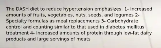 The DASH diet to reduce hypertension emphasizes: 1- Increased amounts of fruits, vegetables, nuts, seeds, and legumes 2- Specialty formulas as meal replacements 3- Carbohydrate control and counting similar to that used in diabetes mellitus treatment 4- Increased amounts of protein through low-fat dairy products and large servings of meats