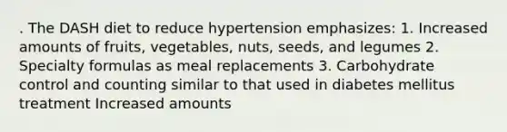 . The DASH diet to reduce hypertension emphasizes: 1. Increased amounts of fruits, vegetables, nuts, seeds, and legumes 2. Specialty formulas as meal replacements 3. Carbohydrate control and counting similar to that used in diabetes mellitus treatment Increased amounts