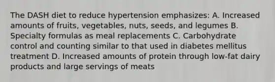 The DASH diet to reduce hypertension emphasizes: A. Increased amounts of fruits, vegetables, nuts, seeds, and legumes B. Specialty formulas as meal replacements C. Carbohydrate control and counting similar to that used in diabetes mellitus treatment D. Increased amounts of protein through low-fat dairy products and large servings of meats