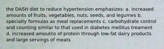 the DASH diet to reduce hypertension emphasizes: a. increased amounts of fruits, vegetables, nuts, seeds, and legumes b. specialty formulas as meal replacements c. carbohydrate control and counting similar to that used in diabetes mellitus treament d. increased amoutns of protein through low-fat dairy products and large servings of meats