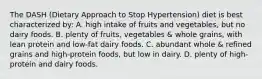 The DASH (Dietary Approach to Stop Hypertension) diet is best characterized by: A. high intake of fruits and vegetables, but no dairy foods. B. plenty of fruits, vegetables & whole grains, with lean protein and low-fat dairy foods. C. abundant whole & refined grains and high-protein foods, but low in dairy. D. plenty of high-protein and dairy foods.