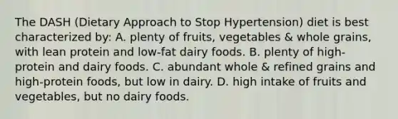 The DASH (Dietary Approach to Stop Hypertension) diet is best characterized by: A. plenty of fruits, vegetables & whole grains, with lean protein and low-fat dairy foods. B. plenty of high-protein and dairy foods. C. abundant whole & refined grains and high-protein foods, but low in dairy. D. high intake of fruits and vegetables, but no dairy foods.