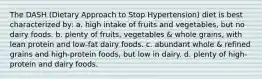 The DASH (Dietary Approach to Stop Hypertension) diet is best characterized by: a. high intake of fruits and vegetables, but no dairy foods. b. plenty of fruits, vegetables & whole grains, with lean protein and low-fat dairy foods. c. abundant whole & refined grains and high-protein foods, but low in dairy. d. plenty of high-protein and dairy foods.