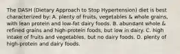 The DASH (Dietary Approach to Stop Hypertension) diet is best characterized by: A. plenty of fruits, vegetables & whole grains, with lean protein and low-fat dairy foods. B. abundant whole & refined grains and high-protein foods, but low in dairy. C. high intake of fruits and vegetables, but no dairy foods. D. plenty of high-protein and dairy foods.