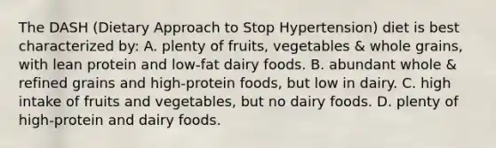 The DASH (Dietary Approach to Stop Hypertension) diet is best characterized by: A. plenty of fruits, vegetables & whole grains, with lean protein and low-fat dairy foods. B. abundant whole & refined grains and high-protein foods, but low in dairy. C. high intake of fruits and vegetables, but no dairy foods. D. plenty of high-protein and dairy foods.