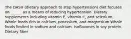 The DASH (dietary approach to stop hypertension) diet focuses on ______ as a means of reducing hypertension. Dietary supplements including vitamin E, vitamin C, and selenium. Whole foods rich in calcium, potassium, and magnesium Whole foods limited in sodium and calcium. Isoflavones in soy protein. Dietary fiber