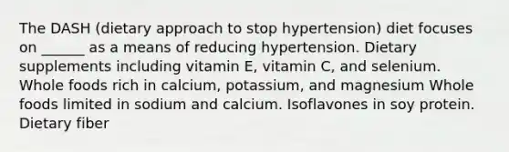 The DASH (dietary approach to stop hypertension) diet focuses on ______ as a means of reducing hypertension. Dietary supplements including vitamin E, vitamin C, and selenium. Whole foods rich in calcium, potassium, and magnesium Whole foods limited in sodium and calcium. Isoflavones in soy protein. Dietary fiber