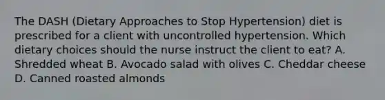 The DASH (Dietary Approaches to Stop Hypertension) diet is prescribed for a client with uncontrolled hypertension. Which dietary choices should the nurse instruct the client to eat? A. Shredded wheat B. Avocado salad with olives C. Cheddar cheese D. Canned roasted almonds