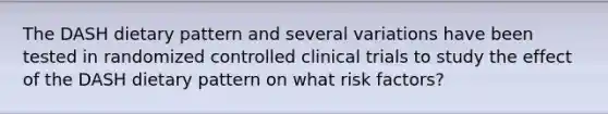 The DASH dietary pattern and several variations have been tested in randomized controlled clinical trials to study the effect of the DASH dietary pattern on what risk factors?