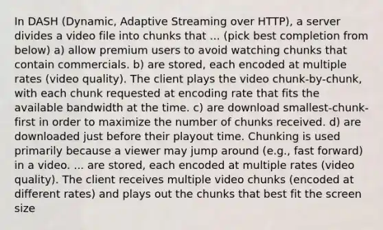 In DASH (Dynamic, Adaptive Streaming over HTTP), a server divides a video file into chunks that ... (pick best completion from below) a) allow premium users to avoid watching chunks that contain commercials. b) are stored, each encoded at multiple rates (video quality). The client plays the video chunk-by-chunk, with each chunk requested at encoding rate that fits the available bandwidth at the time. c) are download smallest-chunk-first in order to maximize the number of chunks received. d) are downloaded just before their playout time. Chunking is used primarily because a viewer may jump around (e.g., fast forward) in a video. ... are stored, each encoded at multiple rates (video quality). The client receives multiple video chunks (encoded at different rates) and plays out the chunks that best fit the screen size