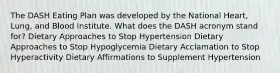 The DASH Eating Plan was developed by the National Heart, Lung, and Blood Institute. What does the DASH acronym stand for? Dietary Approaches to Stop Hypertension Dietary Approaches to Stop Hypoglycemia Dietary Acclamation to Stop Hyperactivity Dietary Affirmations to Supplement Hypertension