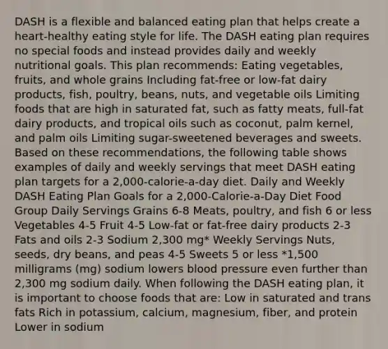 DASH is a flexible and balanced eating plan that helps create a heart-healthy eating style for life. The DASH eating plan requires no special foods and instead provides daily and weekly nutritional goals. This plan recommends: Eating vegetables, fruits, and whole grains Including fat-free or low-fat dairy products, fish, poultry, beans, nuts, and vegetable oils Limiting foods that are high in saturated fat, such as fatty meats, full-fat dairy products, and tropical oils such as coconut, palm kernel, and palm oils Limiting sugar-sweetened beverages and sweets. Based on these recommendations, the following table shows examples of daily and weekly servings that meet DASH eating plan targets for a 2,000-calorie-a-day diet. Daily and Weekly DASH Eating Plan Goals for a 2,000-Calorie-a-Day Diet Food Group Daily Servings Grains 6-8 Meats, poultry, and fish 6 or less Vegetables 4-5 Fruit 4-5 Low-fat or fat-free dairy products 2-3 Fats and oils 2-3 Sodium 2,300 mg* Weekly Servings Nuts, seeds, dry beans, and peas 4-5 Sweets 5 or less *1,500 milligrams (mg) sodium lowers blood pressure even further than 2,300 mg sodium daily. When following the DASH eating plan, it is important to choose foods that are: Low in saturated and trans fats Rich in potassium, calcium, magnesium, fiber, and protein Lower in sodium