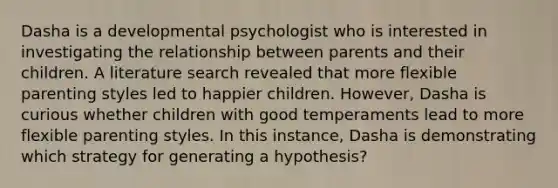 Dasha is a developmental psychologist who is interested in investigating the relationship between parents and their children. A literature search revealed that more flexible parenting styles led to happier children. However, Dasha is curious whether children with good temperaments lead to more flexible parenting styles. In this instance, Dasha is demonstrating which strategy for generating a hypothesis?