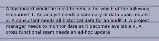 A dashboard would be most beneficial for which of the following scenarios? 1. An analyst needs a summary of data upon request 2. A consultant needs all historical data for an audit 3. A project manager needs to monitor data as it becomes available 4. A cross functional team needs an ad-hoc update