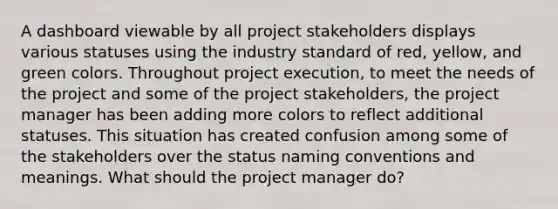 A dashboard viewable by all project stakeholders displays various statuses using the industry standard of red, yellow, and green colors. Throughout project execution, to meet the needs of the project and some of the project stakeholders, the project manager has been adding more colors to reflect additional statuses. This situation has created confusion among some of the stakeholders over the status naming conventions and meanings. What should the project manager do?