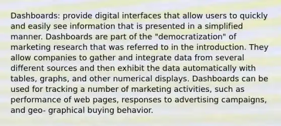 Dashboards: provide digital interfaces that allow users to quickly and easily see information that is presented in a simplified manner. Dashboards are part of the "democratization" of marketing research that was referred to in the introduction. They allow companies to gather and integrate data from several different sources and then exhibit the data automatically with tables, graphs, and other numerical displays. Dashboards can be used for tracking a number of marketing activities, such as performance of web pages, responses to advertising campaigns, and geo- graphical buying behavior.