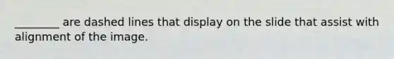 ________ are dashed lines that display on the slide that assist with alignment of the image.