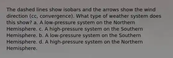 The dashed lines show isobars and the arrows show the wind direction (cc, convergence). What type of weather system does this show? a. A low-pressure system on the Northern Hemisphere. c. A high-pressure system on the Southern Hemisphere. b. A low-pressure system on the Southern Hemisphere. d. A high-pressure system on the Northern Hemisphere.